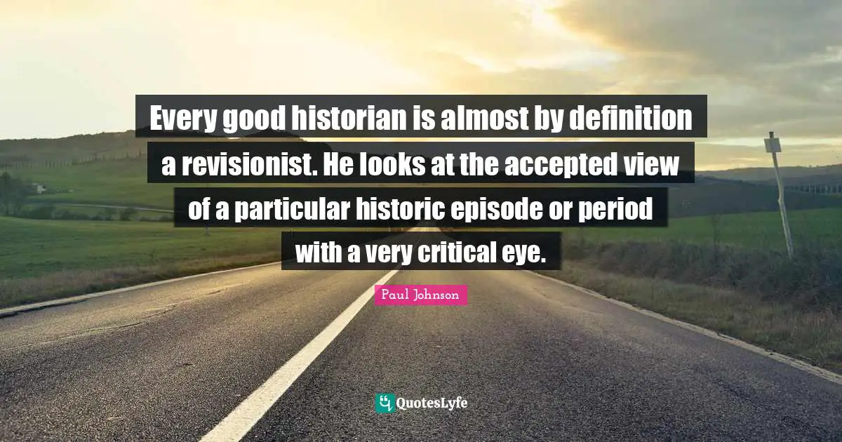 Every good historian is almost by definition a revisionist. He looks at the accepted view of a particular historic episode or period with a very critical eye.