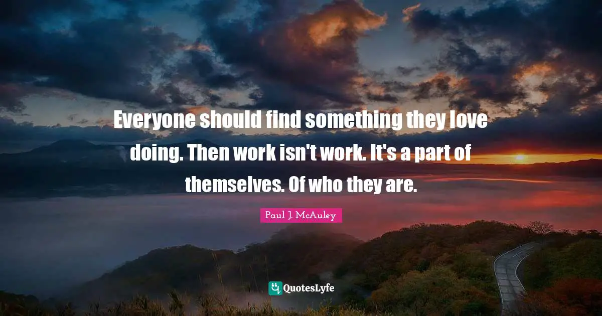 Everyone should find something they love doing. Then work isn't work. It's a part of themselves. Of who they are.