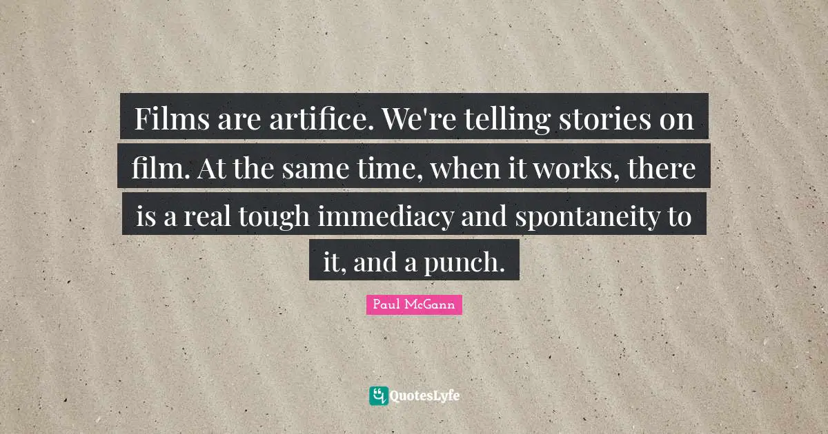 Films are artifice. We're telling stories on film. At the same time, when it works, there is a real tough immediacy and spontaneity to it, and a punch.