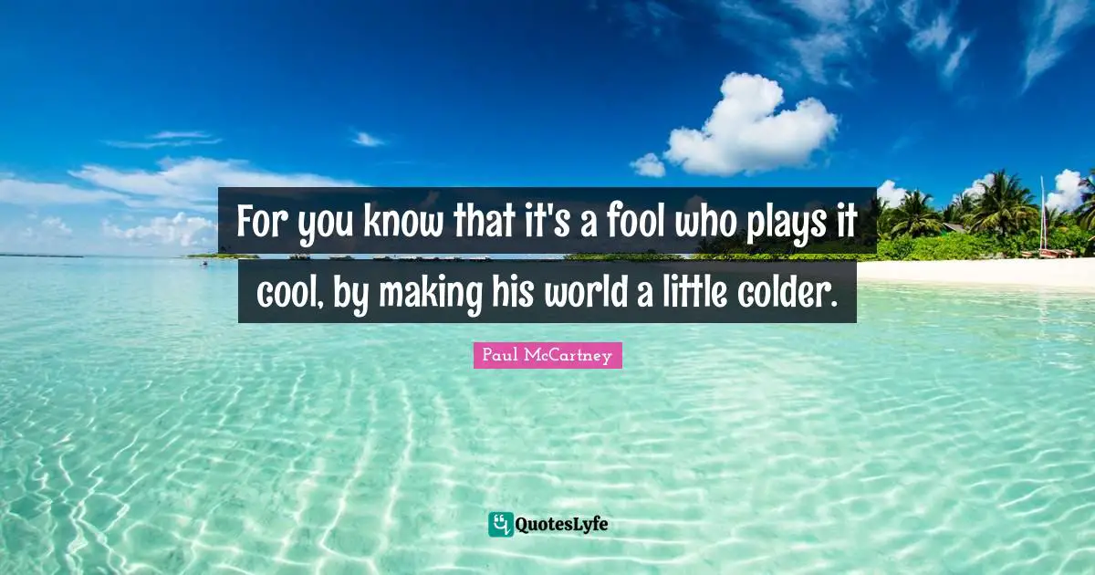 For you know that it's a fool who plays it cool, by making his world a little colder.