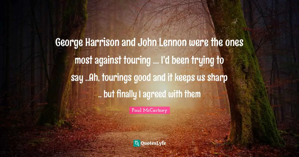 George Harrison and John Lennon were the ones most against touring ... I'd been trying to say ..Ah, tourings good and it keeps us sharp .. but finally I agreed with them