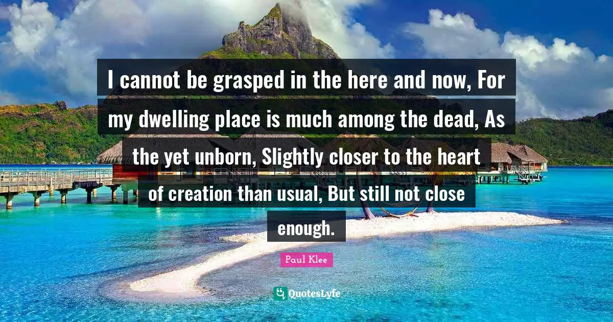 I cannot be grasped in the here and now, For my dwelling place is much among the dead, As the yet unborn, Slightly closer to the heart of creation than usual, But still not close enough.