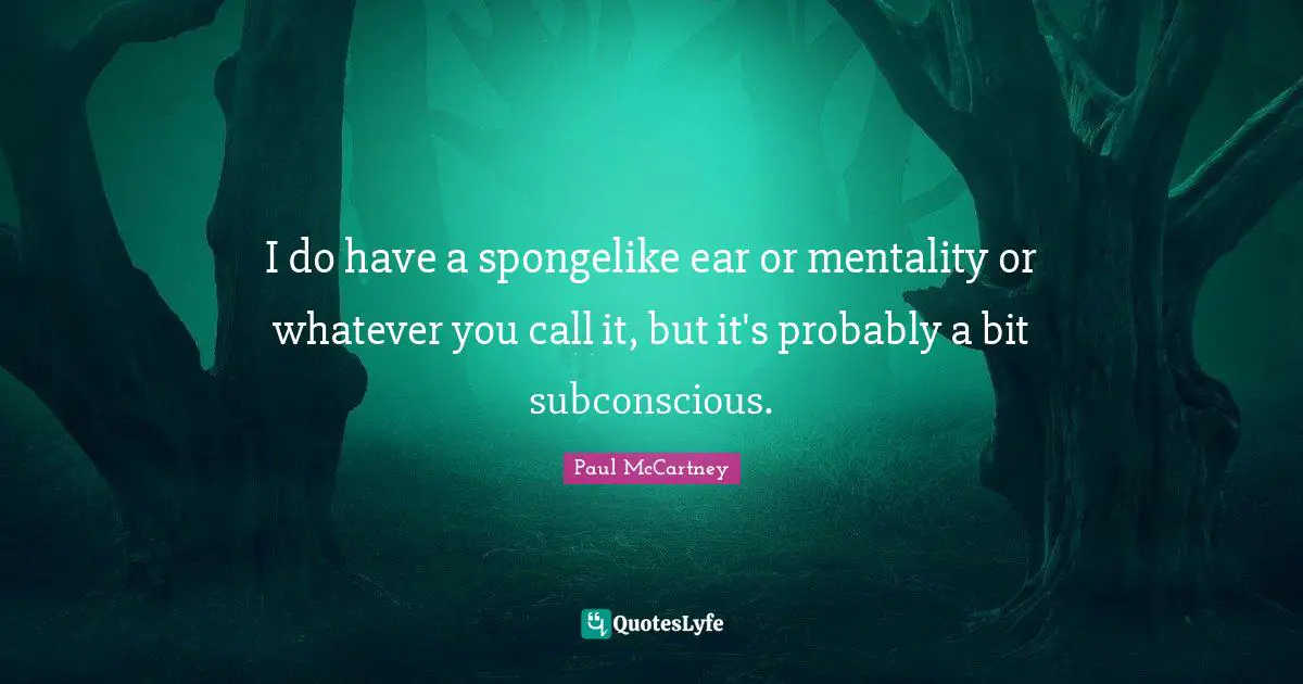 I do have a spongelike ear or mentality or whatever you call it, but it's probably a bit subconscious.
