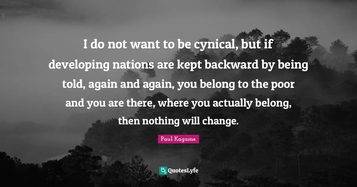 Paul Kagame Quotes: "I do not want to be cynical, but if developing nations are kept backward by being told, again and again, you belong to the poor and you are there, where you actually belong, then nothing will change."