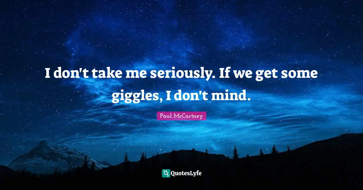 I don't take me seriously. If we get some giggles, I don't mind.