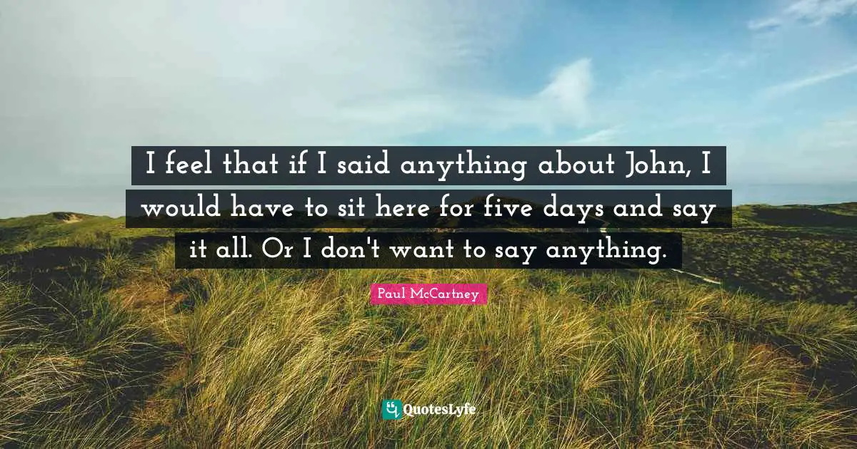 I feel that if I said anything about John, I would have to sit here for five days and say it all. Or I don't want to say anything.