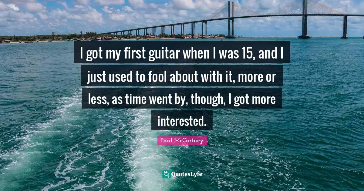 I got my first guitar when I was 15, and I just used to fool about with it, more or less, as time went by, though, I got more interested.