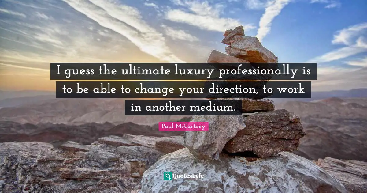 I guess the ultimate luxury professionally is to be able to change your direction, to work in another medium.