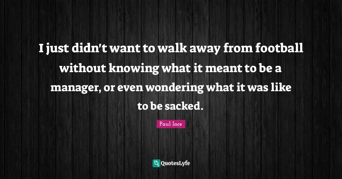 I just didn't want to walk away from football without knowing what it meant to be a manager, or even wondering what it was like to be sacked.