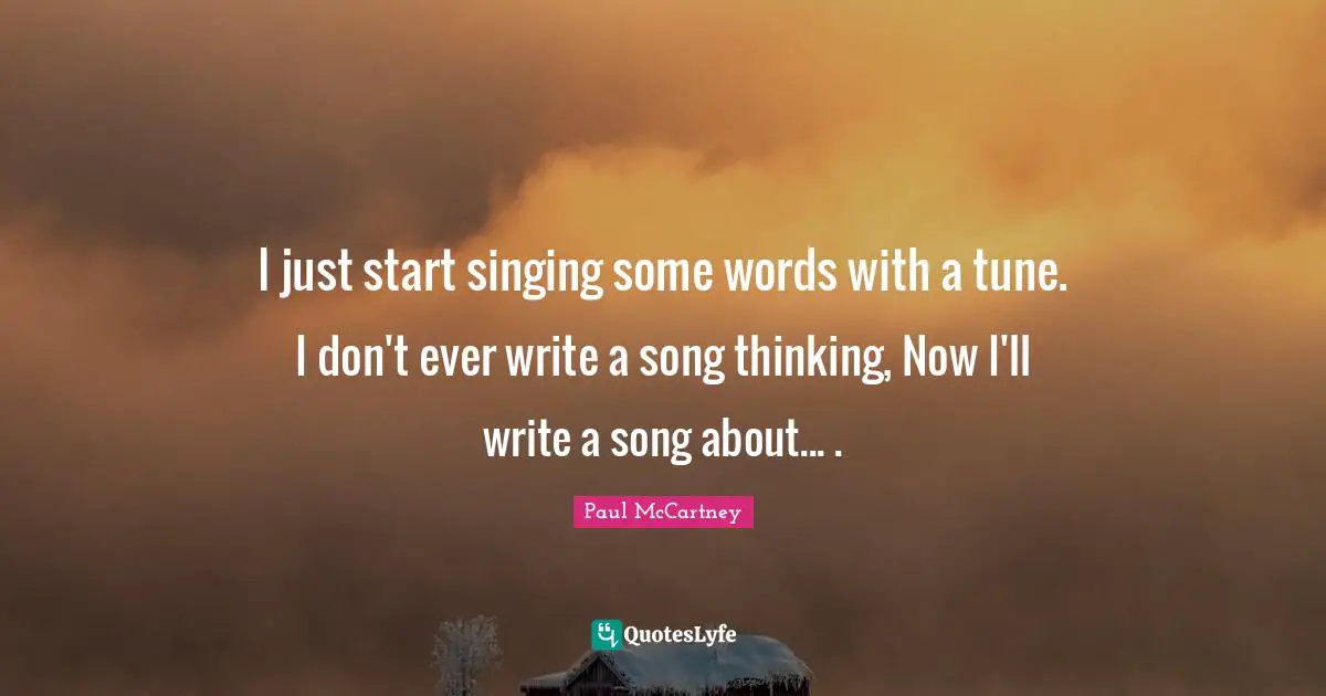 I just start singing some words with a tune. I don't ever write a song thinking, Now I'll write a song about... .