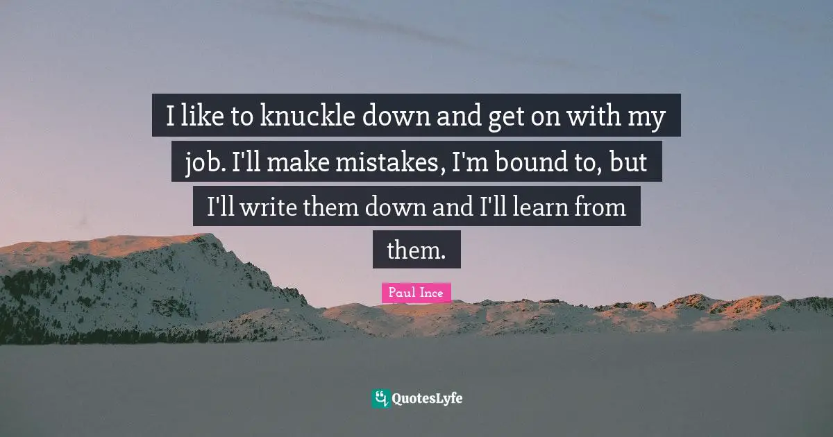 I like to knuckle down and get on with my job. I'll make mistakes, I'm bound to, but I'll write them down and I'll learn from them.