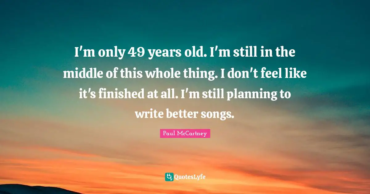 I'm only 49 years old. I'm still in the middle of this whole thing. I don't feel like it's finished at all. I'm still planning to write better songs.