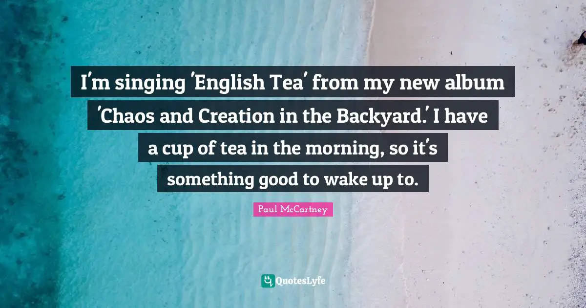 I'm singing 'English Tea' from my new album 'Chaos and Creation in the Backyard.' I have a cup of tea in the morning, so it's something good to wake up to.