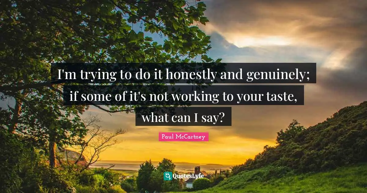 I'm trying to do it honestly and genuinely; if some of it's not working to your taste, what can I say?