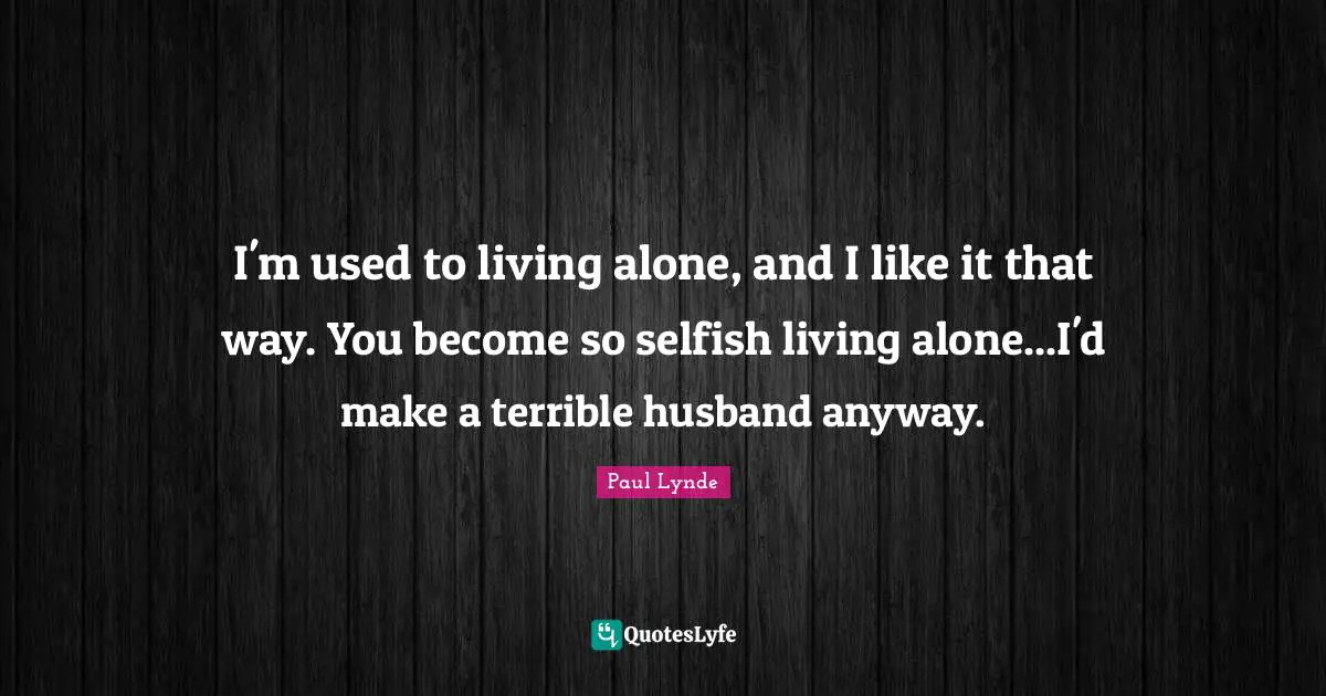 I'm used to living alone, and I like it that way. You become so selfish living alone...I'd make a terrible husband anyway.