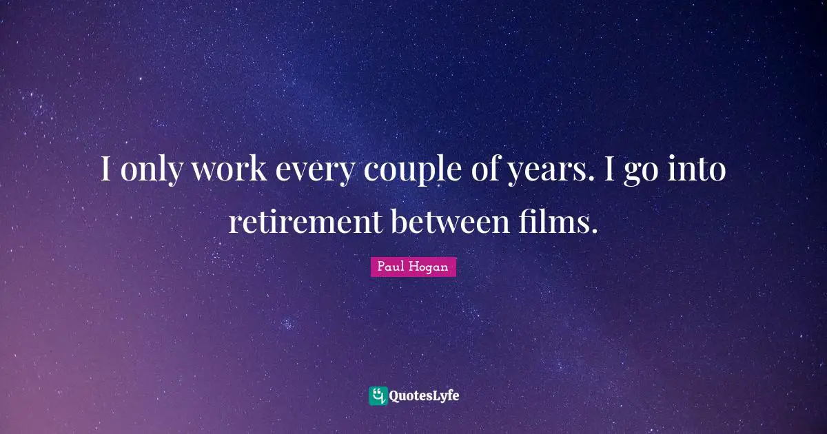 I only work every couple of years. I go into retirement between films.