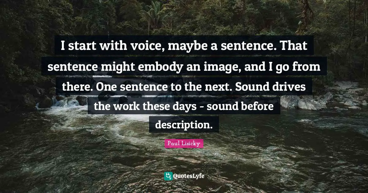I start with voice, maybe a sentence. That sentence might embody an image, and I go from there. One sentence to the next. Sound drives the work these days - sound before description.