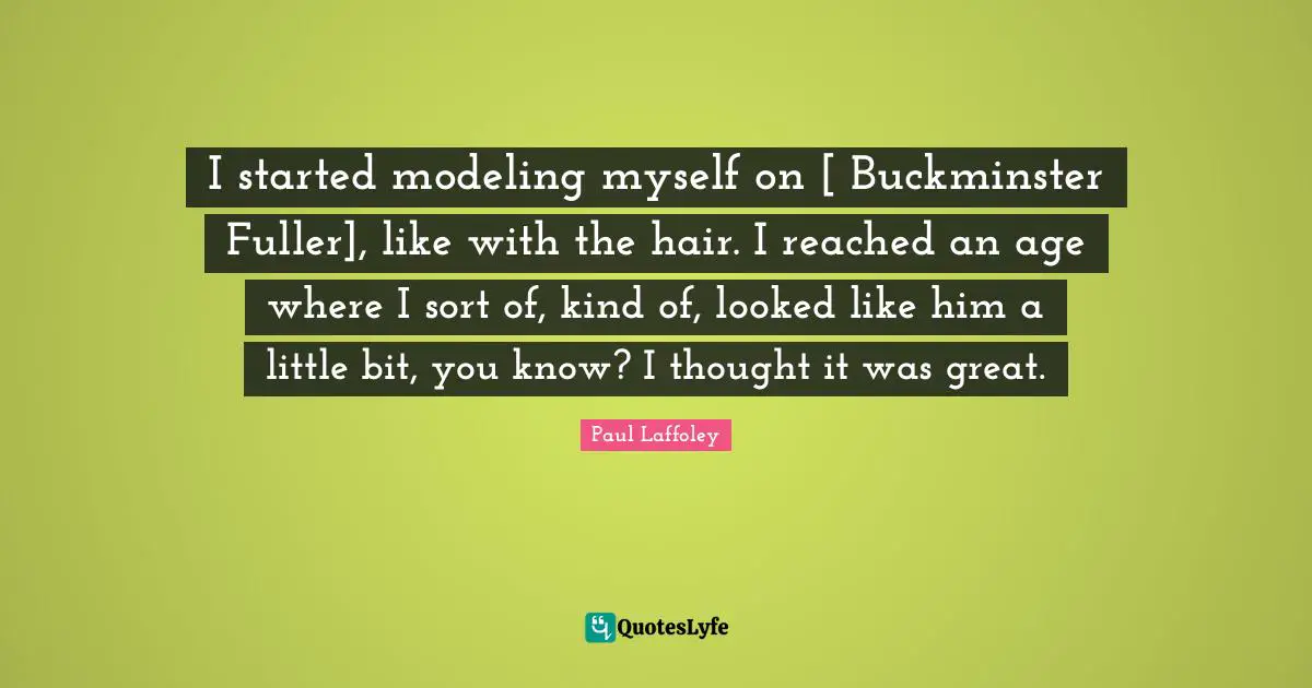 Fuller Quotes: "I started modeling myself on [ Buckminster Fuller], like with the hair. I reached an age where I sort of, kind of, looked like him a little bit, you know? I thought it was great."