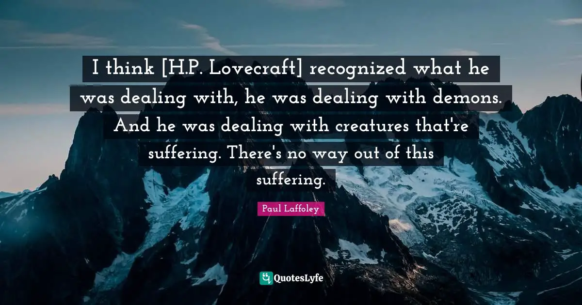 I think [H.P. Lovecraft] recognized what he was dealing with, he was dealing with demons. And he was dealing with creatures that're suffering. There's no way out of this suffering.
