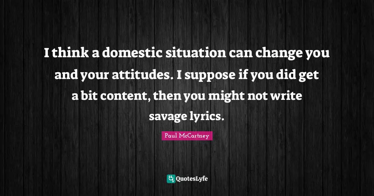 I think a domestic situation can change you and your attitudes. I suppose if you did get a bit content, then you might not write savage lyrics.