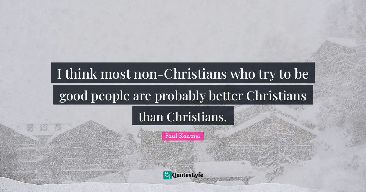 I think most non-Christians who try to be good people are probably better Christians than Christians.
