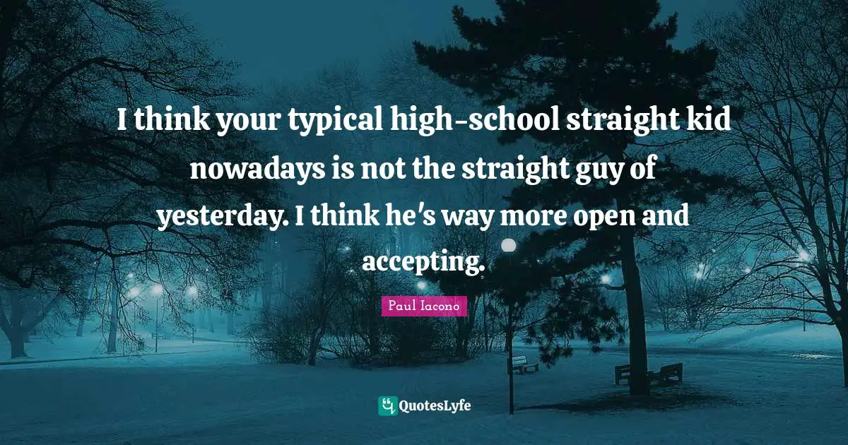I think your typical high-school straight kid nowadays is not the straight guy of yesterday. I think he's way more open and accepting.