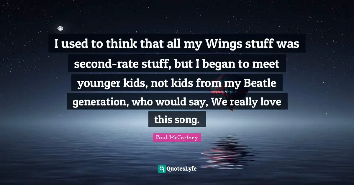 I used to think that all my Wings stuff was second-rate stuff, but I began to meet younger kids, not kids from my Beatle generation, who would say, We really love this song.