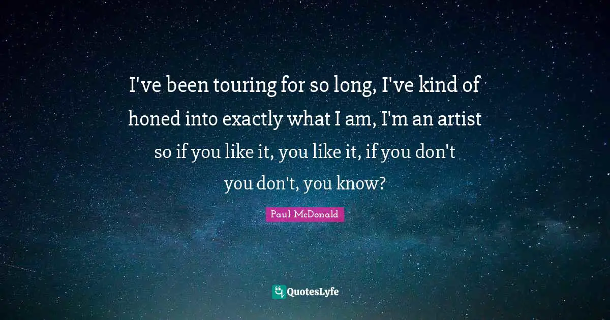 I've been touring for so long, I've kind of honed into exactly what I am, I'm an artist so if you like it, you like it, if you don't you don't, you know?