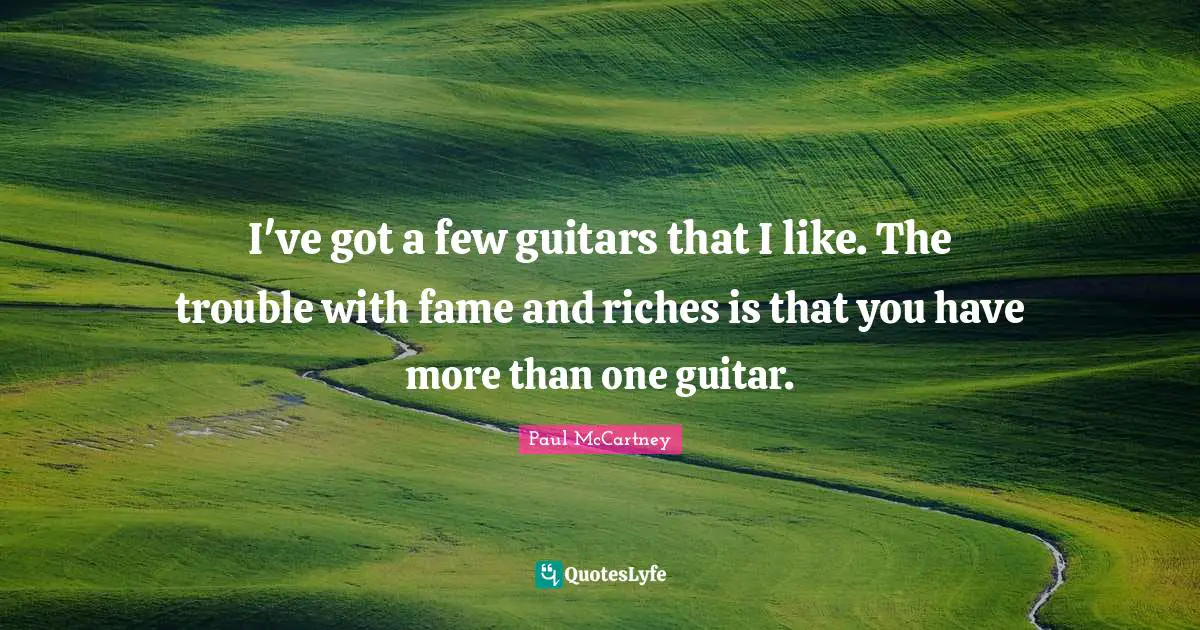 I've got a few guitars that I like. The trouble with fame and riches is that you have more than one guitar.