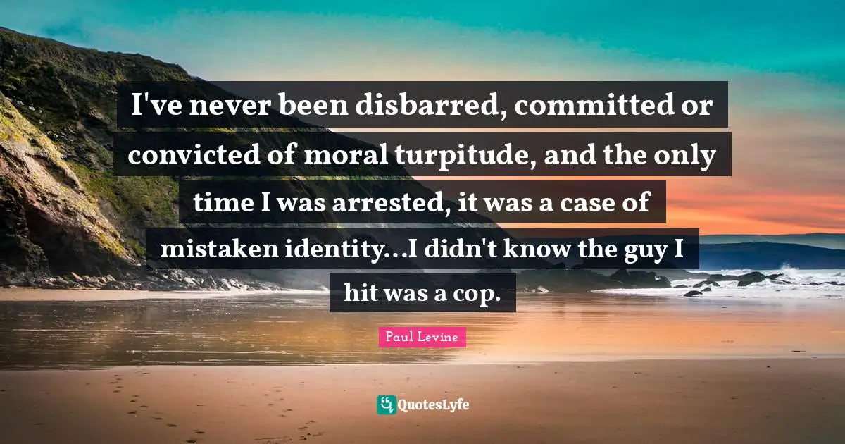 I've never been disbarred, committed or convicted of moral turpitude, and the only time I was arrested, it was a case of mistaken identity...I didn't know the guy I hit was a cop.