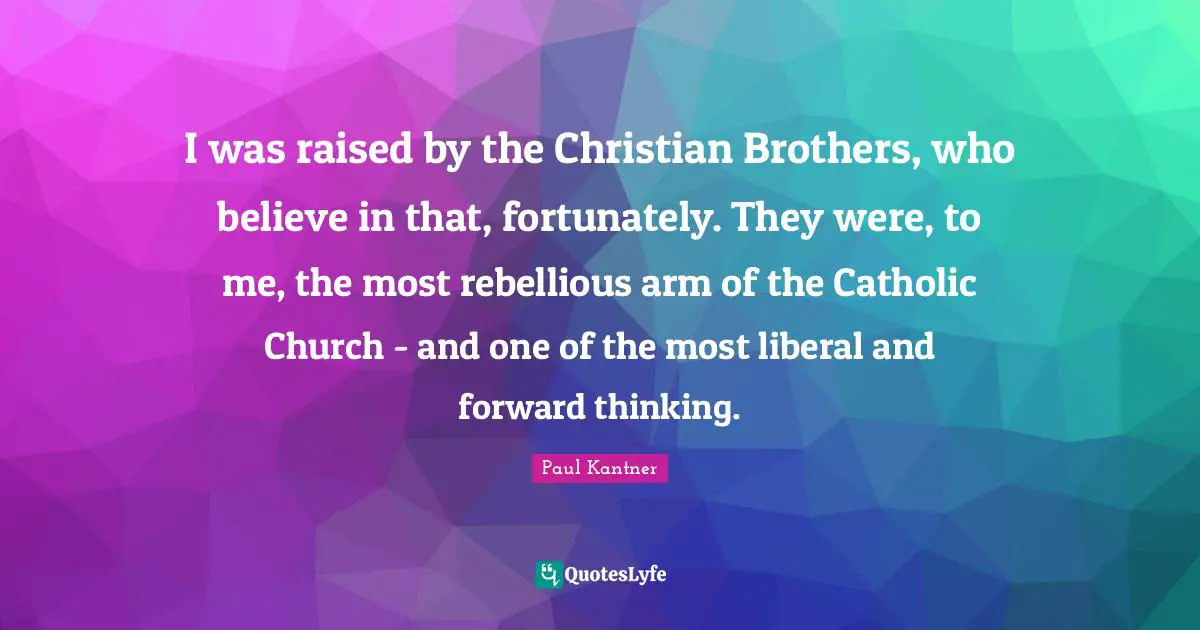 I was raised by the Christian Brothers, who believe in that, fortunately. They were, to me, the most rebellious arm of the Catholic Church - and one of the most liberal and forward thinking.