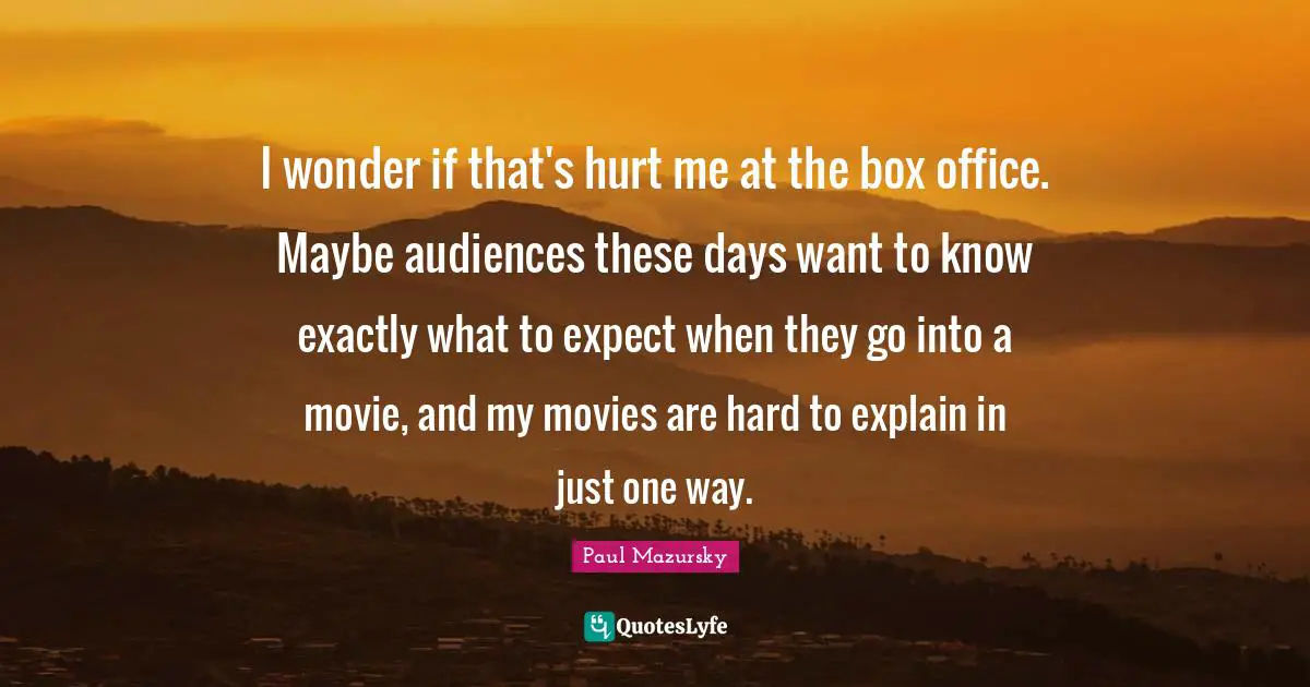 I wonder if that's hurt me at the box office. Maybe audiences these days want to know exactly what to expect when they go into a movie, and my movies are hard to explain in just one way.