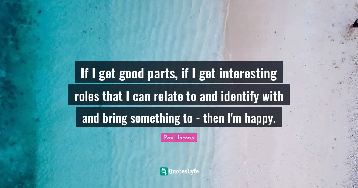 If I get good parts, if I get interesting roles that I can relate to and identify with and bring something to - then I'm happy.