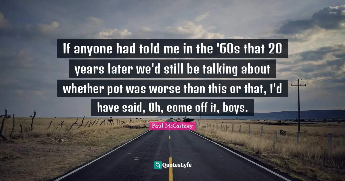 If anyone had told me in the '60s that 20 years later we'd still be talking about whether pot was worse than this or that, I'd have said, Oh, come off it, boys.