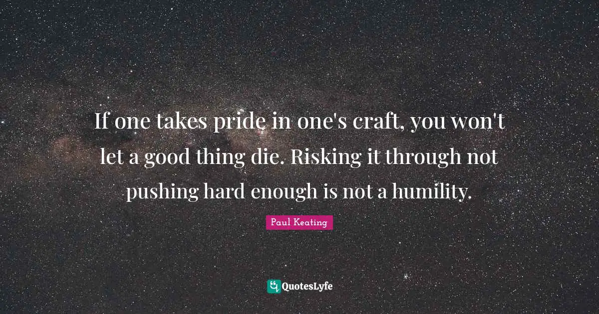 If one takes pride in one's craft, you won't let a good thing die. Risking it through not pushing hard enough is not a humility.