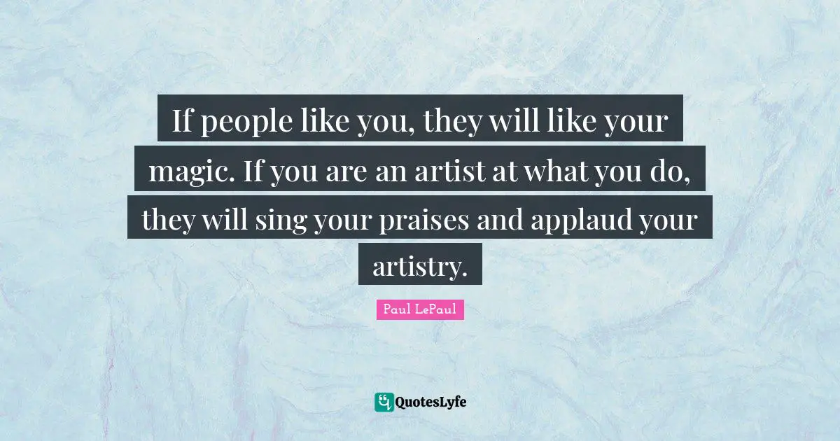 If people like you, they will like your magic. If you are an artist at what you do, they will sing your praises and applaud your artistry.