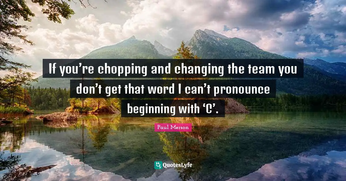 If you’re chopping and changing the team you don’t get that word I can’t pronounce beginning with ‘C’.