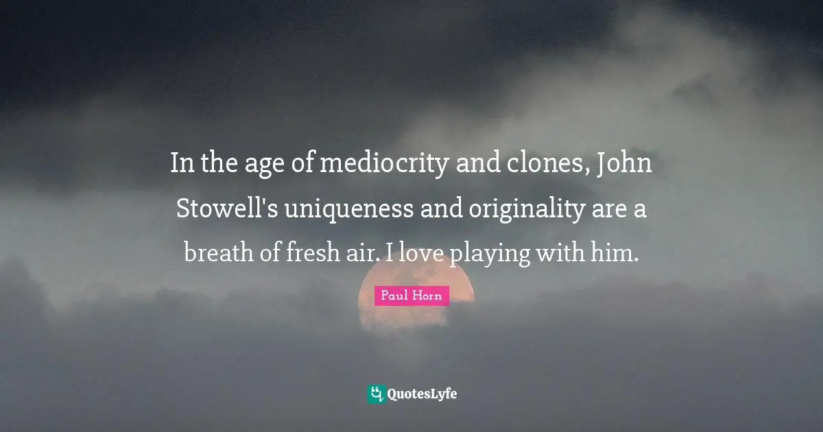 L.E. Horn Quotes: "In the age of mediocrity and clones, John Stowell's uniqueness and originality are a breath of fresh air. I love playing with him."
