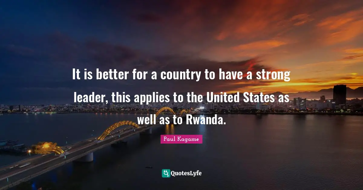 Paul Kagame Quotes: "It is better for a country to have a strong leader, this applies to the United States as well as to Rwanda."