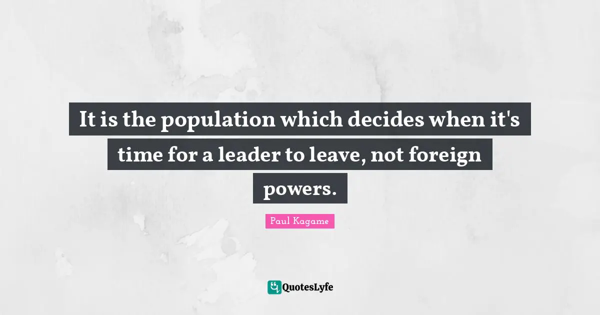 Paul Kagame Quotes: "It is the population which decides when it's time for a leader to leave, not foreign powers."