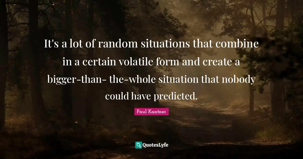 It's a lot of random situations that combine in a certain volatile form and create a bigger-than- the-whole situation that nobody could have predicted.