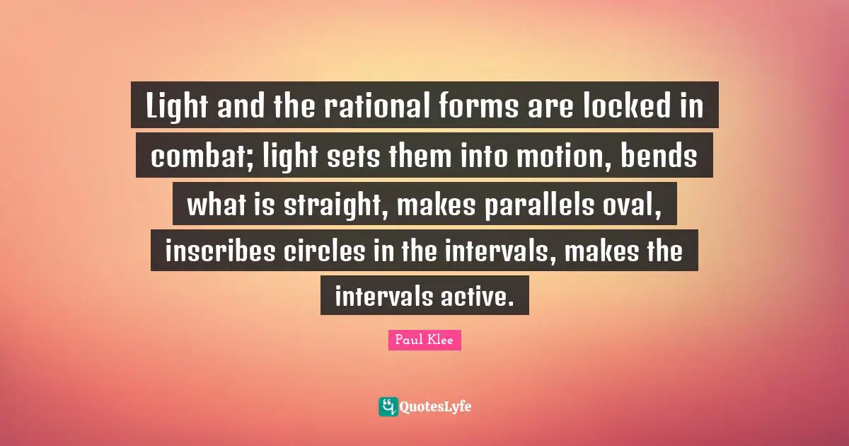 Light and the rational forms are locked in combat; light sets them into motion, bends what is straight, makes parallels oval, inscribes circles in the intervals, makes the intervals active.