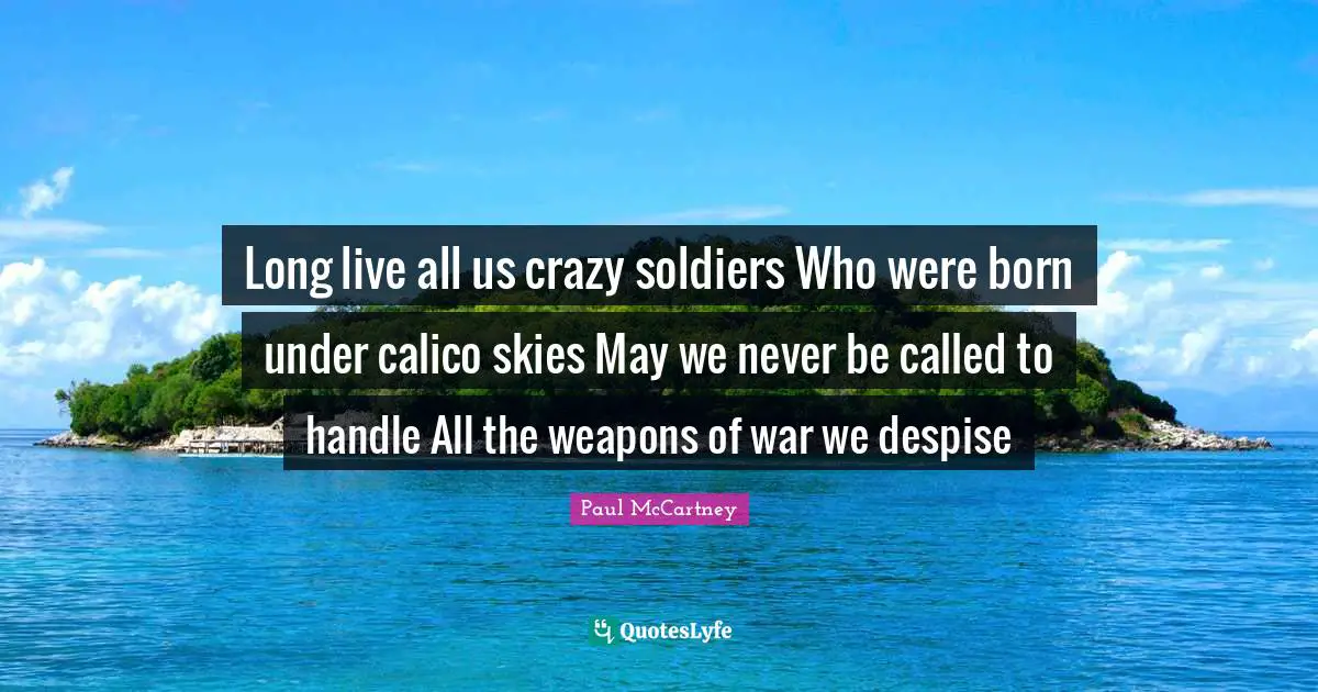 Long live all us crazy soldiers Who were born under calico skies May we never be called to handle All the weapons of war we despise