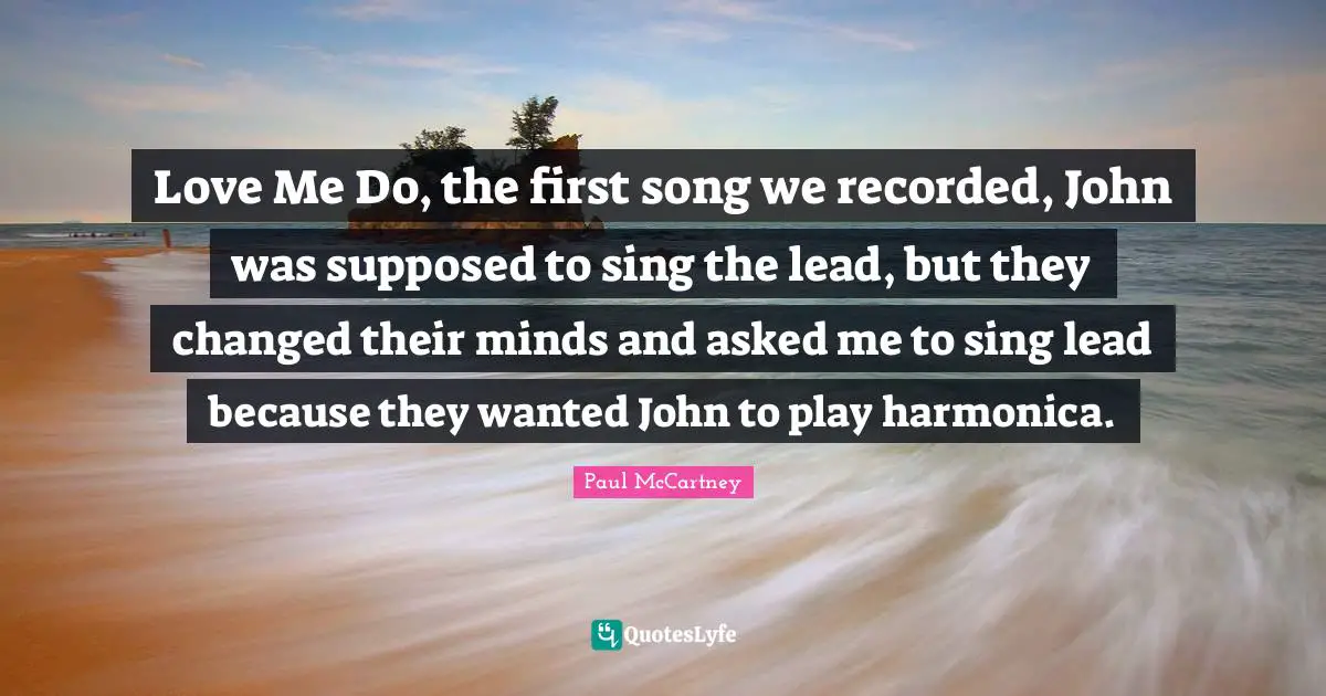 Love Me Do, the first song we recorded, John was supposed to sing the lead, but they changed their minds and asked me to sing lead because they wanted John to play harmonica.