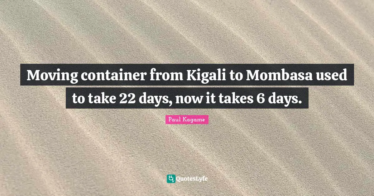 Paul Kagame Quotes: "Moving container from Kigali to Mombasa used to take 22 days, now it takes 6 days."