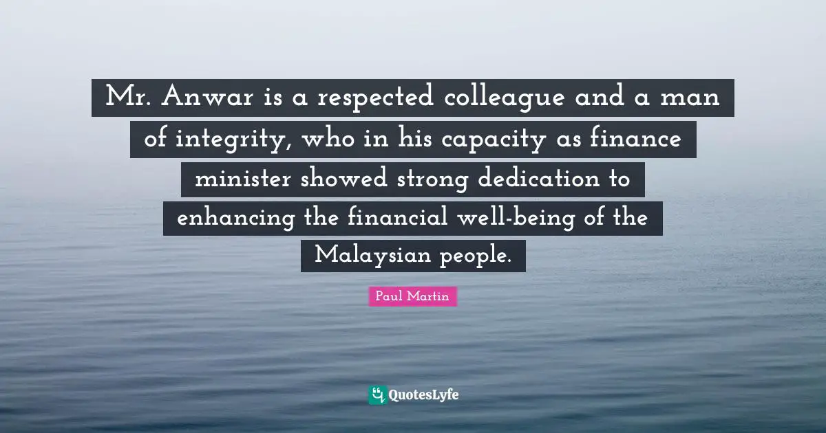 Man Of Integrity Quotes: "Mr. Anwar is a respected colleague and a man of integrity, who in his capacity as finance minister showed strong dedication to enhancing the financial well-being of the Malaysian people."