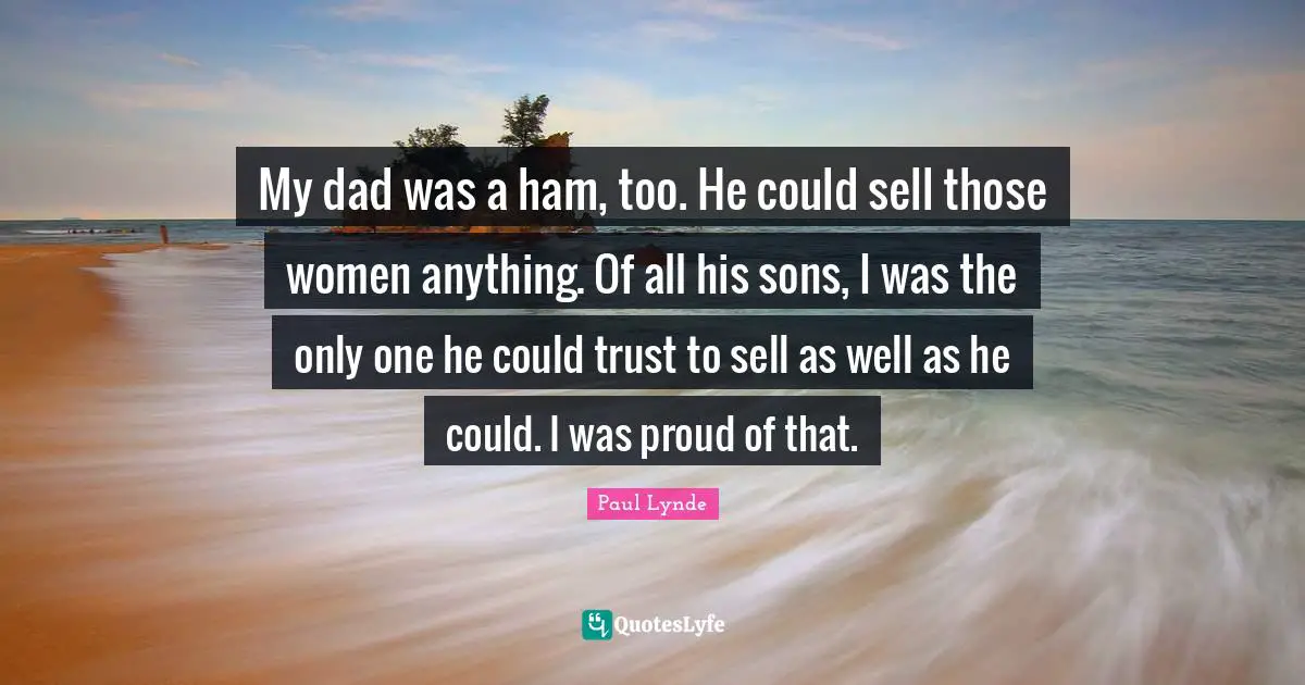 My dad was a ham, too. He could sell those women anything. Of all his sons, I was the only one he could trust to sell as well as he could. I was proud of that.