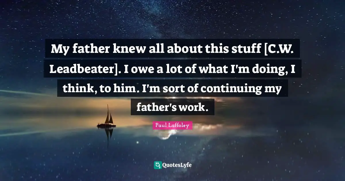 My father knew all about this stuff [C.W. Leadbeater]. I owe a lot of what I'm doing, I think, to him. I'm sort of continuing my father's work.