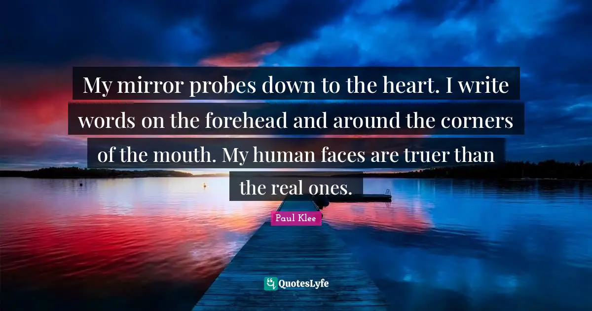 My mirror probes down to the heart. I write words on the forehead and around the corners of the mouth. My human faces are truer than the real ones.