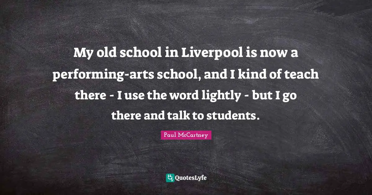 My old school in Liverpool is now a performing-arts school, and I kind of teach there - I use the word lightly - but I go there and talk to students.